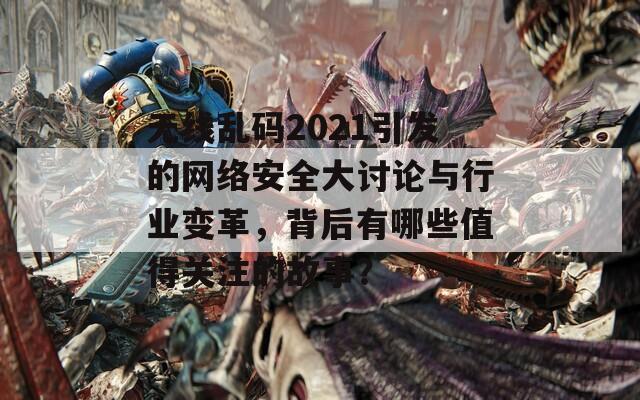 无线乱码2021引发的网络安全大讨论与行业变革，背后有哪些值得关注的故事？