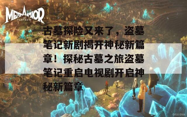 古墓探险又来了，盗墓笔记新剧揭开神秘新篇章！探秘古墓之旅盗墓笔记重启电视剧开启神秘新篇章