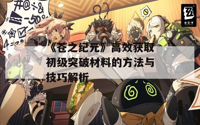 《苍之纪元》高效获取初级突破材料的方法与技巧解析