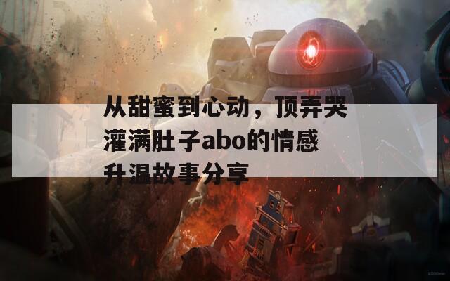 从甜蜜到心动，顶弄哭灌满肚子abo的情感升温故事分享