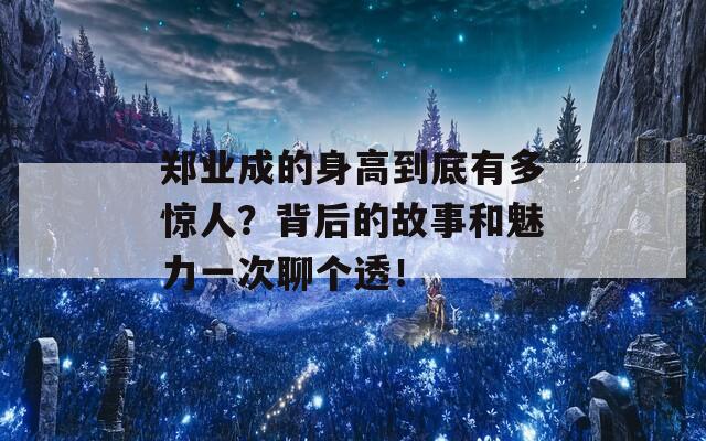 郑业成的身高到底有多惊人？背后的故事和魅力一次聊个透！