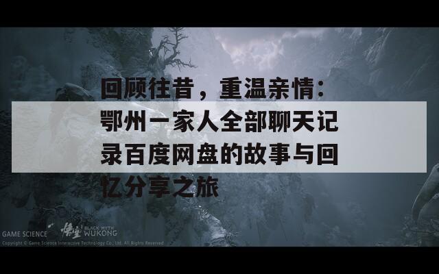 回顾往昔，重温亲情：鄂州一家人全部聊天记录百度网盘的故事与回忆分享之旅