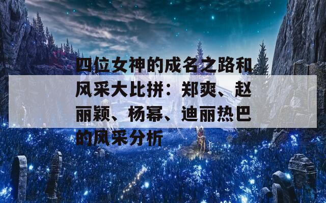 四位女神的成名之路和风采大比拼：郑爽、赵丽颖、杨幂、迪丽热巴的风采分析