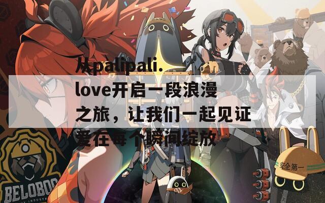 从palipali.love开启一段浪漫之旅，让我们一起见证爱在每个瞬间绽放