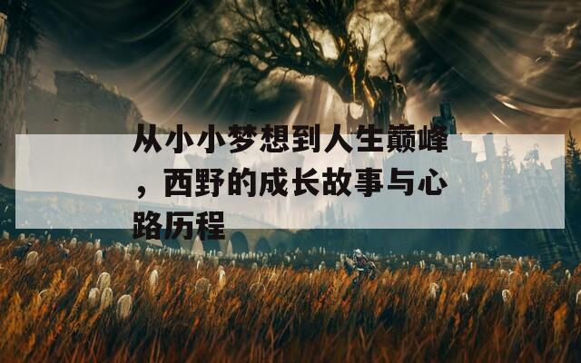 从小小梦想到人生巅峰，西野的成长故事与心路历程