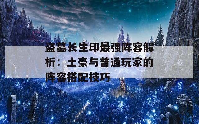 盗墓长生印最强阵容解析：土豪与普通玩家的阵容搭配技巧