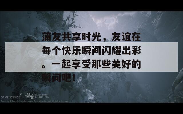 蒲友共享时光，友谊在每个快乐瞬间闪耀出彩。一起享受那些美好的瞬间吧！