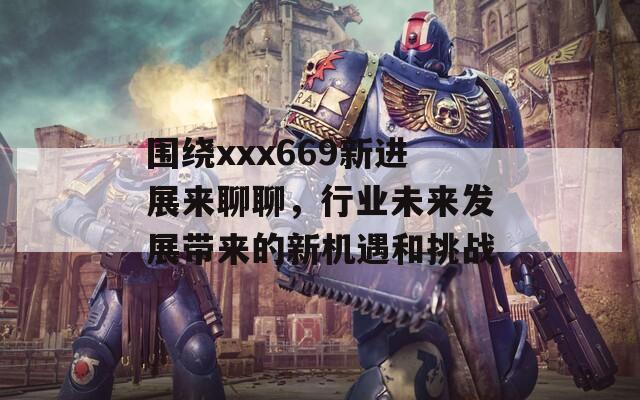 围绕xxx669新进展来聊聊，行业未来发展带来的新机遇和挑战