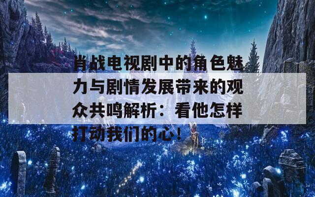 肖战电视剧中的角色魅力与剧情发展带来的观众共鸣解析：看他怎样打动我们的心！