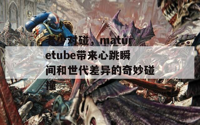 老少对碰，maturetube带来心跳瞬间和世代差异的奇妙碰撞