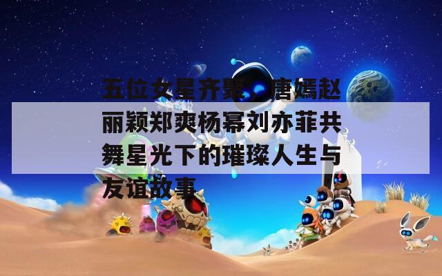 五位女星齐聚，唐嫣赵丽颖郑爽杨幂刘亦菲共舞星光下的璀璨人生与友谊故事