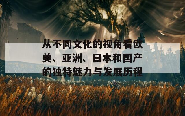 从不同文化的视角看欧美、亚洲、日本和国产的独特魅力与发展历程