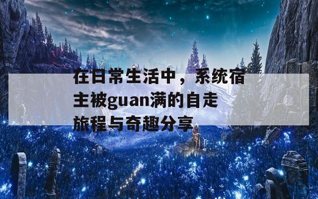 在日常生活中，系统宿主被guan满的自走旅程与奇趣分享