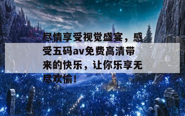 尽情享受视觉盛宴，感受五码av免费高清带来的快乐，让你乐享无尽欢愉！