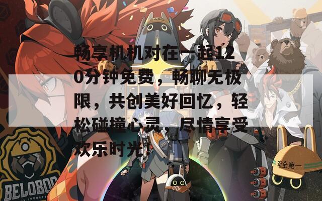 畅享机机对在一起120分钟免费，畅聊无极限，共创美好回忆，轻松碰撞心灵，尽情享受欢乐时光！