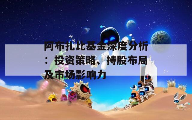 阿布扎比基金深度分析：投资策略、持股布局及市场影响力