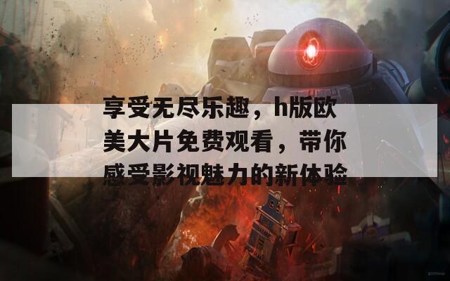 享受无尽乐趣，h版欧美大片免费观看，带你感受影视魅力的新体验