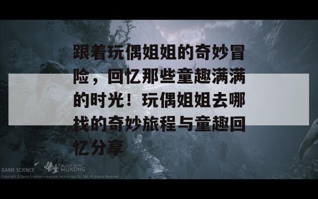 跟着玩偶姐姐的奇妙冒险，回忆那些童趣满满的时光！玩偶姐姐去哪找的奇妙旅程与童趣回忆分享