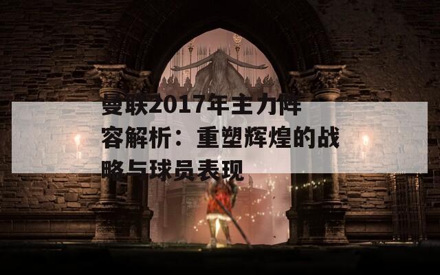 曼联2017年主力阵容解析：重塑辉煌的战略与球员表现