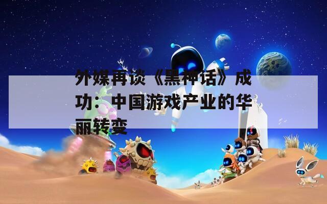 外媒再谈《黑神话》成功：中国游戏产业的华丽转变