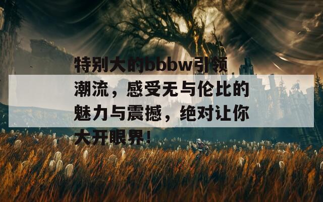 特别大的bbbw引领潮流，感受无与伦比的魅力与震撼，绝对让你大开眼界！