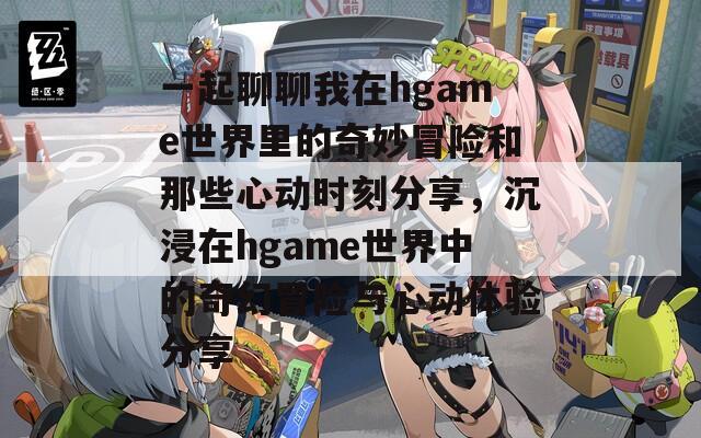 一起聊聊我在hgame世界里的奇妙冒险和那些心动时刻分享，沉浸在hgame世界中的奇幻冒险与心动体验分享