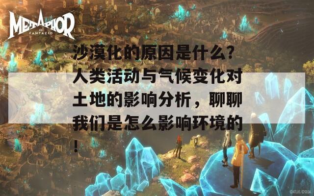 沙漠化的原因是什么？人类活动与气候变化对土地的影响分析，聊聊我们是怎么影响环境的！