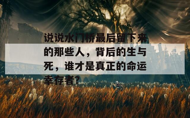 说说水门桥最后留下来的那些人，背后的生与死，谁才是真正的命运幸存者？