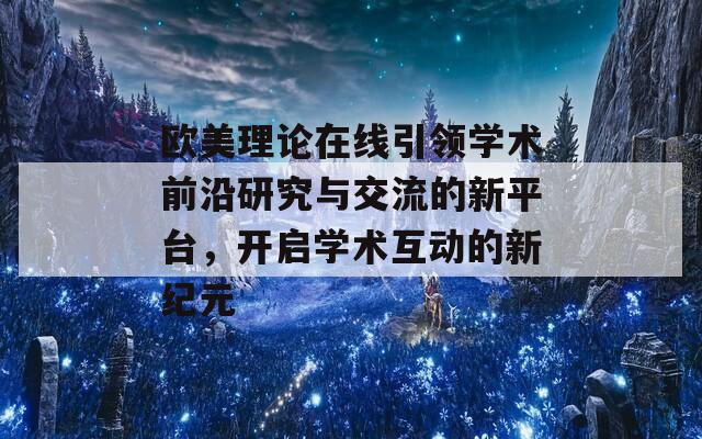 欧美理论在线引领学术前沿研究与交流的新平台，开启学术互动的新纪元