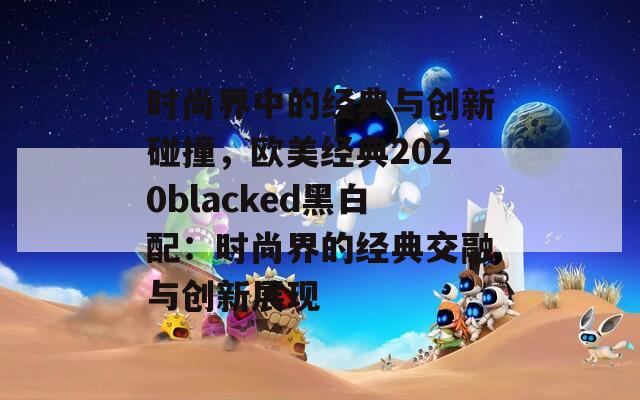 时尚界中的经典与创新碰撞，欧美经典2020blacked黑白配：时尚界的经典交融与创新展现