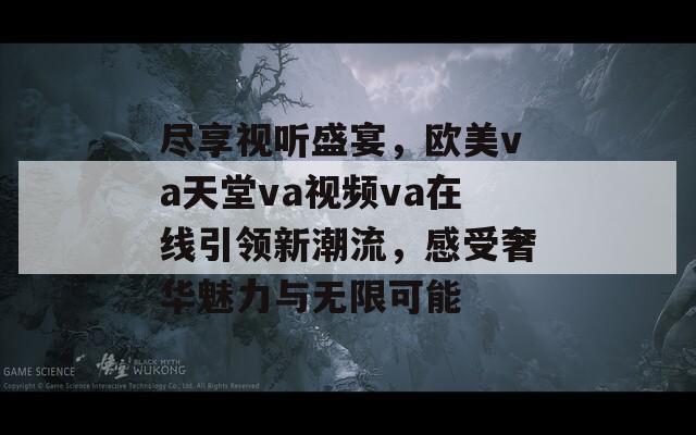 尽享视听盛宴，欧美va天堂va视频va在线引领新潮流，感受奢华魅力与无限可能