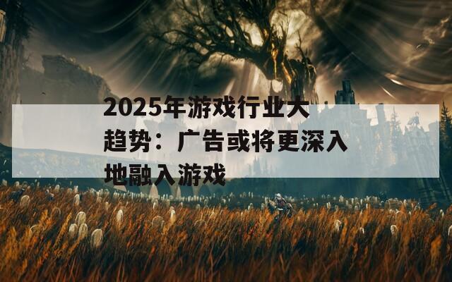 2025年游戏行业大趋势：广告或将更深入地融入游戏