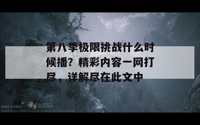 第八季极限挑战什么时候播？精彩内容一网打尽，详解尽在此文中