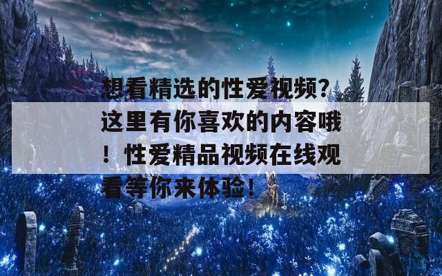 想看精选的性爱视频？这里有你喜欢的内容哦！性爱精品视频在线观看等你来体验！