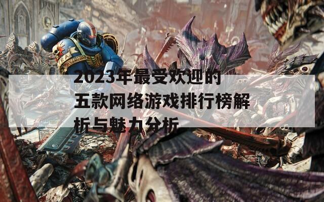 2023年最受欢迎的五款网络游戏排行榜解析与魅力分析