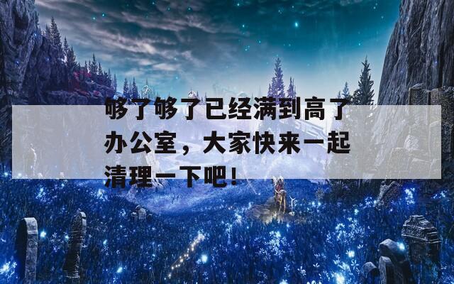 够了够了已经满到高了办公室，大家快来一起清理一下吧！