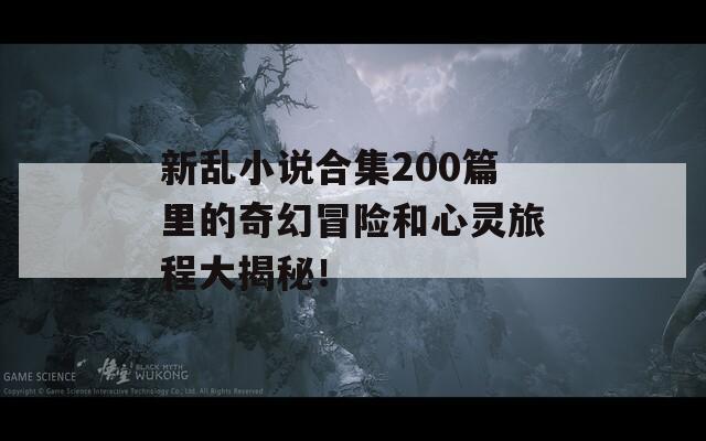 新乱小说合集200篇里的奇幻冒险和心灵旅程大揭秘！