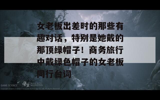 女老板出差时的那些有趣对话，特别是她戴的那顶绿帽子！商务旅行中戴绿色帽子的女老板同行台词