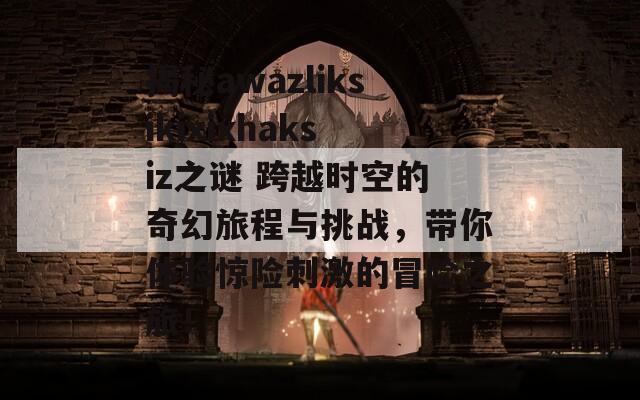 揭秘awazliksikixixhaksiz之谜 跨越时空的奇幻旅程与挑战，带你体验惊险刺激的冒险之旅！