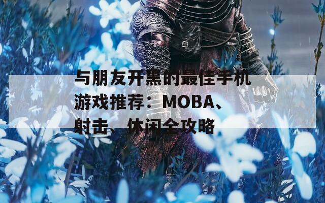 与朋友开黑的最佳手机游戏推荐：MOBA、射击、休闲全攻略