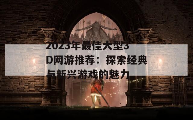 2023年最佳大型3D网游推荐：探索经典与新兴游戏的魅力