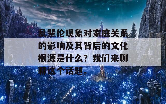 乱辈伦现象对家庭关系的影响及其背后的文化根源是什么？我们来聊聊这个话题。