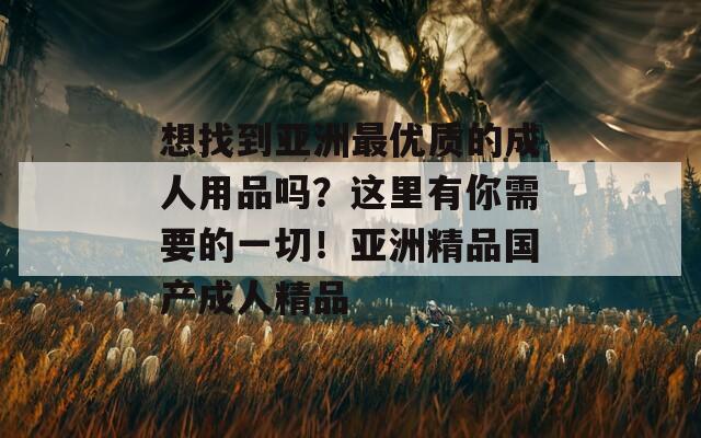 想找到亚洲最优质的成人用品吗？这里有你需要的一切！亚洲精品国产成人精品