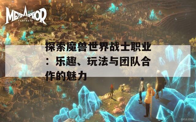 探索魔兽世界战士职业：乐趣、玩法与团队合作的魅力