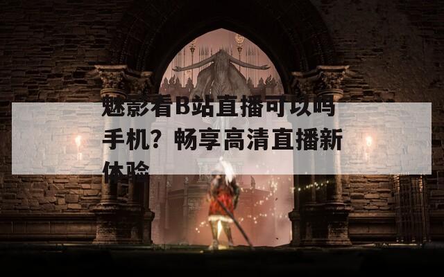 魅影看B站直播可以吗手机？畅享高清直播新体验