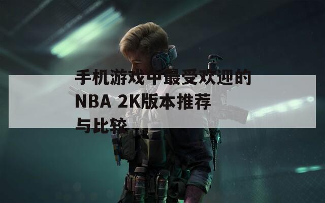 手机游戏中最受欢迎的NBA 2K版本推荐与比较