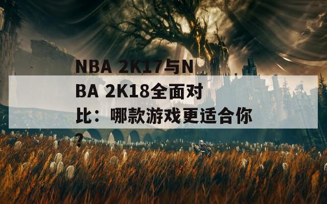 NBA 2K17与NBA 2K18全面对比：哪款游戏更适合你？