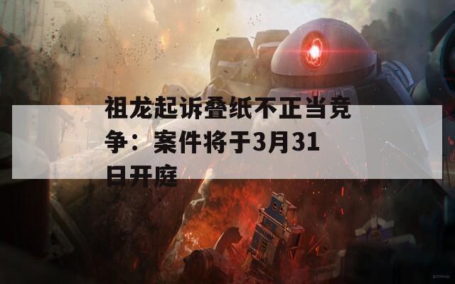 祖龙起诉叠纸不正当竞争：案件将于3月31日开庭