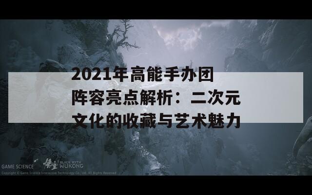 2021年高能手办团阵容亮点解析：二次元文化的收藏与艺术魅力