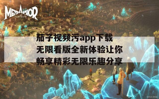 茄子视频污app下载无限看版全新体验让你畅享精彩无限乐趣分享